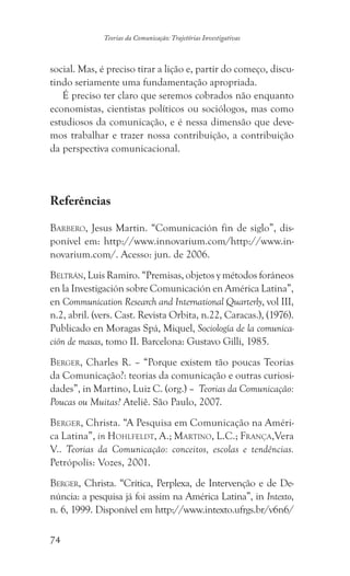74
Teorias da Comunicação: Trajetórias Investigativas
social. Mas, é preciso tirar a lição e, partir do começo, discu-
tindo seriamente uma fundamentação apropriada.
É preciso ter claro que seremos cobrados não enquanto
economistas, cientistas políticos ou sociólogos, mas como
estudiosos da comunicação, e é nessa dimensão que deve-
mos trabalhar e trazer nossa contribuição, a contribuição
da perspectiva comunicacional.
Referências
Barbero, Jesus Martin. “Comunicación fin de siglo”, dis-
ponível em: http://www.innovarium.com/http://www.in-
novarium.com/. Acesso: jun. de 2006.
Beltrán, Luis Ramiro. “Premisas, objetos y métodos foráneos
en la Investigación sobre Comunicación en América Latina”,
en Communication Research and International Quarterly, vol III,
n.2, abril. (vers. Cast. Revista Orbita, n.22, Caracas.), (1976).
Publicado en Moragas Spá, Miquel, Sociología de la comunica-
ción de masas, tomo II. Barcelona: Gustavo Gilli, 1985.
Berger, Charles R. – “Porque existem tão poucas Teorias
da Comunicação?: teorias da comunicação e outras curiosi-
dades”, in Martino, Luiz C. (org.) – Teorias da Comunicação:
Poucas ou Muitas? Ateliê. São Paulo, 2007.
Berger, Christa. “A Pesquisa em Comunicação na Améri-
ca Latina”, in Hohlfeldt, A.; Martino, L.C.; França,Vera
V.. Teorias da Comunicação: conceitos, escolas e tendências.
Petrópolis: Vozes, 2001.
Berger, Christa. “Crítica, Perplexa, de Intervenção e de De-
núncia: a pesquisa já foi assim na América Latina”, in Intexto,
n. 6, 1999. Disponível em http://www.intexto.ufrgs.br/v6n6/
 