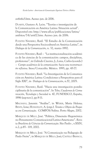 75
Escola Latino - Americana de Comunicação: Equívoco Teórico e Político
a-v6n6a3.htm. Acesso: jun. de 2006.
Duarte, Gustavo A. León. “Teorías e investigación de
la Comunicación en América Latina: Situación actual”.
Disponível em: http://www.ull.es/publicaciones/latina/
ambitos/7-8/arti02.htm. Acesso: jun. de 2006.
Fuentes Navarro, Raúl. “El Estudio de la Comunicación
desde una Perspectiva Sociocultural en América Latina”, in
Diálogos de la Comunicación, n. 32, marzo 1992.
Fuentes Navarro, Raúl – “La institucionalización académi-
ca de las ciencias de la comunicación: campos, disciplinas,
profesiones”, in Galindo Cáceres, J.; Luna, Carlos (coords.)
– Campo académico de la comunicación: hacia una reconstrucci-
ón reflexiva. Iteso/Conaculta. México. 1995, pp. 45-77.
Fuentes Navarro, Raúl. “La Investigación de la Comunica-
ción en América Latina: Condiciones y Perspectivas para el
Siglo XXI”, in Dialogos de la Comunicación, n.57, 2005.
Fuentes Navarro, Raúl. “Hacia una investigación postdis-
ciplinaria de la comunicación”. In Telos, Cuadernos de Comu-
nicación, Tecnología y Sociedad n. 47, FUNDESCO, España,
1996 (sep-nov.), pp.9-11.
Machado, Juremir. “Análise”, in Weber, Maria Helena;
Bentz, Ione; Hohlfeldt, A. (orgs.). Tensões e Objeto da Pesqui-
sa em Comunicação. COMPÓS/Sulina. Porto Alegre, 2002.
Marques de Melo, José. “Política, Dimensão Hegemônica
no Pensamento Comunicacional Latino-Americano”. Revis-
ta Brasileira de Ciências da Comunicação. São Paulo: , v.XXIV,
n.2, p.85 - 119, 2002.
Marques de Melo, José. “A Comunicação na Pedagogia de
Paulo Freire”, in Marques de Melo, José; Castelo Branco,
 