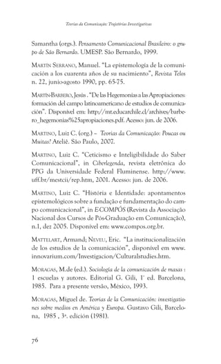 76
Teorias da Comunicação: Trajetórias Investigativas
Samantha (orgs.). Pensamento Comunicacional Brasileiro: o gru-
po de São Bernardo. UMESP. São Bernardo, 1999.
Martín Serrano, Manuel. “La epistemología de la comuni-
cación a los cuarenta años de su nacimiento”, Revista Telos
n. 22, junio-agosto 1990, pp. 65-75.
Martín-Barbero,Jesús.“DelasHegemoníasalasApropiaciones:
formación del campo latinoamericano de estudios de comunica-
ción”. Disponível em: http://mt.educarchile.cl/archives/barbe-
ro_hegemonias%25apropiaciones.pdf. Acesso: jun. de 2006.
Martino, Luiz C. (org.) – Teorias da Comunicação: Poucas ou
Muitas? Ateliê. São Paulo, 2007.
Martino, Luiz C. “Ceticismo e Inteligibilidade do Saber
Comunicacional”, in Ciberlegenda, revista eletrônica do
PPG da Universidade Federal Fluminense. http://www.
uff.br/mestcii/rep.htm, 2001. Acesso: jun. de 2006.
Martino, Luiz C.  “História e Identidade: apontamentos
epistemológicos sobre a fundação e fundamentação do cam-
po comunicacional”, in E-COMPÓS (Revista da Associação
Nacional dos Cursos de Pós-Graduação em Comunicação),
n.1, dez 2005. Disponível em: www.compos.org.br.
Mattelart, Armand; Neveu, Eric. “La institucionalización
de los estudios de la comunicación”, disponível em www.
innovarium.com/Investigacion/Culturalstudies.htm.
Moragas, M.de (ed.). Sociología de la comunicación de masas :
1 escuelas y autores. Editorial G. Gili, 1ª
ed. Barcelona,
1985. Para a presente versão, México, 1993.
Moragas, Miguel de. Teorias de la Comunicación: investigatio-
nes sobre medios en América y Europa. Gustavo Gili, Barcelo-
na, 1985 , 3ª. edición (1981).
 