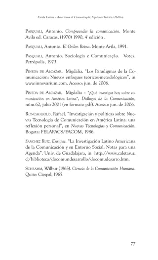 77
Escola Latino - Americana de Comunicação: Equívoco Teórico e Político
Pasquali, Antonio. Compreender la comunicación. Monte
Avila ed. Caracas, (1970) 1990, 4ª
edición .
Pasquali, Antonio. El Orden Reina. Monte Avila, 1991.
Pasquali, Antonio. Sociologia e Comunicação. Vozes.
Petrópolis, 1973.
Pineda de Alcázar, Migdalia. “Los Paradigmas de la Co-
municación: Nuevos enfoques teóricos-metodológicos”, in
www.innovarium.com. Acesso: jun. de 2006.
Pineda de Alcázar, Migdalia – “¿Qué investigar hoy sobre co-
municación en América Latina”, Diálogos de la Comunicación,
núm.62, julio 2001 (en formato pdf). Acesso: jun. de 2006.
Roncagliolo, Rafael. “Investigación y políticas sobre Nue-
vas Tecnología de Comunicación en América Latina: una
reflexión personal”, en Nuevas Tecnologías y Comunicación.
Bogota: FELAFACS/FACOM, 1986.
Sanchez Ruiz, Enrique. “La Investigación Latino Americana
de la Comunicación y su Entorno Social: Notas para una
Agenda”. Univ. de Guadalajara, in http://www.caletasur.
cl/biblioteca/docomundesarrollo/docomudesarro.htm.
Schramm, Wilbur (1963). Ciencia de la Comunicación Humana.
Quito: Ciespal, 1965.
 