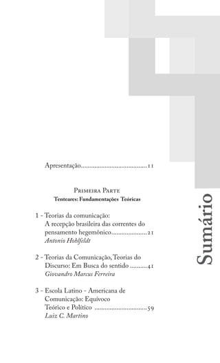 7
Apresentação
Apresentação........................................11
Primeira Parte
Tenteares: Fundamentações Teóricas
1 - Teorias da comunicação:
A recepção brasileira das correntes do
pensamento hegemônico......................21
Antonio Hohlfeldt
2 - Teorias da Comunicação,Teorias do
Discurso: Em Busca do sentido...........41
Giovandro Marcus Ferreira
3 - Escola Latino - Americana de
Comunicação: Equívoco
Teórico e Político ................................59
Luiz C. Martino
 