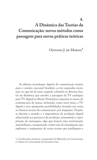 79
A Dinâmica das Teorias da Comunicação:
novos métodos como passagem para novas práticas teóricas
4.
A Dinâmica das Teorias da
Comunicação: novos métodos como
passagem para novas práticas teóricas
Osvando J. de Morais1
As últimas tecnologias digitais da comunicação trazem
para o cenário nacional brasileiro as tão esperadas inova-
ções no que há de mais original, cobrindo as diversas face-
tas da dinâmica que envolve a passagem da TV analógica
para TV digital no Brasil. Pretende-se repensar os meios de
comunicação de massa, incluindo, como novo meio, a TV
digital e suas apregoadas possibilidades, levando em conta
as clássicas teorias da comunicação, por enquanto. Propõe-
se discutir o sentido e a importância da revolução digital
relacionada aos processos de produção, transmissão e apro-
priação de mensagens, algo que forçará uma reorientação
metodológica, inaugurando outras vias de investigação que
explorem o surgimento de novas teorias que justifiquem e
1. Coordenador, professor e pesquisador do Mestrado em Comunicação
e Cultura da Universidade de Sorocaba-Uniso.
 