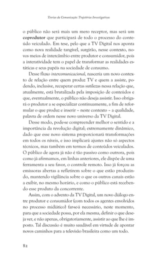 82
Teorias da Comunicação: Trajetórias Investigativas
o público não será mais um mero receptor, mas será um
coprodutor que participará de todo o processo do conte-
údo veiculado. Em tese, pelo que a TV Digital nos aponta
como nova realidade tangível, surgirão, nesse contexto, no-
vos meios de intercâmbio entre produtor e consumidor, pois
a interatividade tem o papel de transformar as realidades es-
táticas e seus papéis na sociedade de consumo.
Desse fluxo intercomunicacional, nasceria um novo contex-
to de relação entre quem produz TV e quem a assiste, po-
dendo, inclusive, recuperar certas sutilezas nessa relação que,
atualmente, está brutalizada pela imposição de conteúdos e
que, eventualmente, o público não deseja assistir. Isso obriga-
rá o produtor a se especializar continuamente, a fim de refor-
mular o que produz e inserir – neste contexto – a qualidade,
palavra de ordem nesse novo universo da TV Digital.
Desse modo, pode-se compreender melhor o sentido e a
importância da revolução digital; extremamente dinâmico,
dado que esse novo sistema proporcionará transformações
em todos os níveis, e isso implicará ajustes não só aspectos
técnicos, mas também em termos de conteúdos veiculados.
O público de agora já não é tão passivo como outrora, pois
como já afirmamos, em linhas anteriores, ele dispõe de uma
ferramenta a seu favor, o controle remoto. Isso já forçou as
emissoras abertas a refletirem sobre o que estão produzin-
do, mantendo vigilância sobre o que os outros canais estão
a exibir, no mesmo horário, e como o público está receben-
do esse produto da concorrente.
Assim, com o advento da TV Digital, um novo diálogo en-
tre produtor e consumidor (com todos os agentes envolvidos
no processo midiático) far-se-á necessário, neste momento,
para que a sociedade possa, por ela mesma, definir o que dese-
ja ver, e não apenas, obrigatoriamente, assistir ao que lhe é im-
posto. Tal discussão é muito saudável em virtude de apontar
novos caminhos para a televisão brasileira como um todo.
 