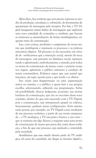 83
A Dinâmica das Teorias da Comunicação:
novos métodos como passagem para novas práticas teóricas
Além disso, fica evidente que será preciso repensar os mo-
dos de produção, veiculação e, sobretudo, de ferramentas de
apropriação de mensagens pelo receptor. Por fim, a TV Di-
gital inaugurará outras linhas de investigação que explorem
uma nova variedade de conteúdos e, também, que forcem
as emissoras se autoanalisarem, de forma metalinguística, en-
quanto meio de comunicação.
Isso, com certeza, produzirá o surgimento de novas teo-
rias que justifiquem e repensem os processos e as práticas
interativas digitais. Tal processo se faz necessário em virtu-
de de verificarmos que a interação social, através da troca
de mensagens, está presente na dinâmica social, represen-
tando e aglutinando, simbolicamente, o mundo, pois todos
os meios de comunicação de massa, como o próprio nome
nos sugere, aglutinam o público extensivo à condição de
massa consumidora. Podemos supor que esse painel que
traçamos, até aqui, aponta para o que tende a se alterar.
Isso criará uma fragmentação ou uma segmentação
maior no sistema, e o público é quem fará a sua própria
escolha, selecionando, editando sua programação. Sobre
tal possibilidade, deve-se (re)pensar, portanto, nas teorias
basilares da comunicação, que vão ao encontro desse novo
contexto, dentro do que está nascendo com a TV Digital,
pois a comunicação, seja interpessoal, grupal ou coletiva,
forçosamente, ganhará novas configurações. Seria interes-
sante pensar, por exemplo, na TV Digital como resultante
de um processo evolutivo, a partir de sua versão antepassa-
da – a TV analógica, a TV em preto e branco e em cores –
que se tornaria em algo diverso a requerer uma nova teoria
de comunicação de massa que possa dar conta dessa evolu-
ção, a fim de que esse processo seja analisado e entendido
pela sociedade.
Acreditamos que esse estudo deveria partir da TV analó-
gica, tal como foi concebida, até chegar ao formato digital e,
 