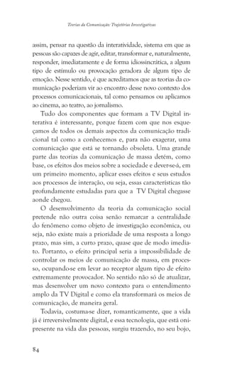 84
Teorias da Comunicação: Trajetórias Investigativas
assim, pensar na questão da interatividade, sistema em que as
pessoas são capazes de agir, editar, transformar e, naturalmente,
responder, imediatamente e de forma idiossincrática, a algum
tipo de estímulo ou provocação geradora de algum tipo de
emoção. Nesse sentido, é que acreditamos que as teorias da co-
municação poderiam vir ao encontro desse novo contexto dos
processos comunicacionais, tal como pensamos ou aplicamos
ao cinema, ao teatro, ao jornalismo.
Tudo dos componentes que formam a TV Digital in-
terativa é interessante, porque fazem com que nos esque-
çamos de todos os demais aspectos da comunicação tradi-
cional tal como a conhecemos e, para não exagerar, uma
comunicação que está se tornando obsoleta. Uma grande
parte das teorias da comunicação de massa detém, como
base, os efeitos dos meios sobre a sociedade e dever-se-á, em
um primeiro momento, aplicar esses efeitos e seus estudos
aos processos de interação, ou seja, essas características tão
profundamente estudadas para que a TV Digital chegasse
aonde chegou.
O desenvolvimento da teoria da comunicação social
pretende não outra coisa senão remarcar a centralidade
do fenômeno como objeto de investigação econômica, ou
seja, não existe mais a prioridade de uma resposta a longo
prazo, mas sim, a curto prazo, quase que de modo imedia-
to. Portanto, o efeito principal seria a impossibilidade de
controlar os meios de comunicação de massa, em proces-
so, ocupando-se em levar ao receptor algum tipo de efeito
extremamente provocador. No sentido não só de atualizar,
mas desenvolver um novo contexto para o entendimento
amplo da TV Digital e como ela transformará os meios de
comunicação, de maneira geral.
Todavia, costuma-se dizer, romanticamente, que a vida
já é irreversivelmente digital, e essa tecnologia, que está oni-
presente na vida das pessoas, surgiu trazendo, no seu bojo,
 