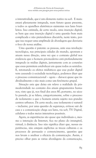 85
A Dinâmica das Teorias da Comunicação:
novos métodos como passagem para novas práticas teóricas
a interatividade, que é um elemento nativo na web. E mais:
estará plenamente integrada, num futuro quase presente,
a todos os aparelhos eletrônicos existentes nos lares brasi-
leiros. Isso estimula, de certo modo, uma inserção digital;
se bem que essa inserção digital é uma questão bem mais
complicada e não pretendemos discuti-la, neste texto, por-
que isso requer uma amplitude de abordagem que desviaria
o foco de nossa análise.
Uma questão é patente: as pessoas, ante essa revolução
tecnológica, nas principais cidades do mundo, apontam e
atuam nessa direção, uma vez que o contexto global nos
evidencia que o homem pós-moderno está profundamente
integrado às mídias digitais, juntamente com as conexões
que essas permitem estabelecer em quase todos os sentidos.
E, retomando os efeitos midiáticos que esse poder digital
vem causando à sociedade tecnológica, podemos dizer que
o processo comunicacional – agora – dar-se-á quase que in-
dividualmente e não mais como um fenômeno grupal.
Situação esta que deixa em relevo a realidade da pós-
modernidade no contexto dos atuais grupamentos huma-
nos, visto que já, nos final dos anos 80, portanto, no sécu-
lo passado, já se falava, categoricamente, sobre o processo
de isolamento a que o homem estaria sujeito nos grandes
centros urbanos. De certo modo, esse isolamento é natural
– inclusive, por uma questão de segurança, evita-se sair de
casa e a comunicação chega aos lares, via web, TV Digital,
celulares e todos meios interativos possíveis.
Agora, as experiências são quase que individuais e, mes-
mo a interação da Internet, fica no plano do intangível,
virtual, à distância. Isso não significa dizer que, nessas ex-
periências, não estejam explícitas as trocas culturais e os
processos de persuasão e convencimento, questões que
nos levam a analisar a eficácia da comunicação. Assim, é
preciso olhar para as várias abordagens da comunicação,
 