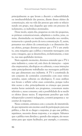 86
Teorias da Comunicação: Trajetórias Investigativas
principalmente as que levam a discutir a vulnerabilidade
ou invulnerabilidade das pessoas, diante desses efeitos da
comunicação, não na vida das pessoas que estão se relacio-
nando em grupo, mas daquelas que estão em processo de
isolamento, os indivíduos atomizados.
Desse modo, sejam elas, pequenas ou não tão pequenas,
as próteses comunicacionais, adaptáveis a óculos, joias, ca-
netas, dissimuladas ou inseridas, incrustadas nos ouvidos,
tornar-se-ão a grande porta da nova comunicação. E, assim,
pensamos nos efeitos da comunicação e as dimensões des-
ses efeitos, porque devemos pensar que a TV é um artefa-
to, uma máquina que codifica e transmite mensagens com
sons e imagens, que se desenvolveu, evolutivamente, e mui-
to, nas suas qualidades técnicas.
Num segundo momento, devemos entender que a TV é
uma indústria e, como tal, está cheia de intenções – sejam
elas empresariais, ideológicas ou culturais, e essas intenções
estão principalmente trabalhadas nas mensagens publicitá-
rias que alimentam essa indústria. A TV é constituída de
um conjunto de conteúdos construídos com esses vários
sentidos, sejam culturais ou ideológicos. E essas análises
nos levam a refletir sobre esses conteúdos, porque todos
têm acesso a eles, principalmente as crianças que passam
muitas horas assistindo aos programas, consomem muito
televisão e, nesse consumo, está a possibilidade de se medir
os efeitos desses meios. É importante perceber que todo
telespectador constrói indagações, constrói perguntas a ne-
cessitar de respostas.
Nesse contexto, entramos com o conceito de interativida-
de que representa um enorme canal de participação para esse
público, a fim de se chegar a respostas, já que esse público,
repetimos, necessita dessas respostas, e as exigem. Sabemos
que o público tem dúvidas e, quando elas surgem, são neces-
sárias para que sejam facilitados, por exemplo, o consumo,
 