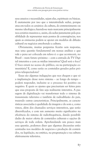 87
A Dinâmica das Teorias da Comunicação:
novos métodos como passagem para novas práticas teóricas
seus anseios e necessidades, sejam elas, espirituais ou básicas.
É exatamente por isso que a interatividade seduz, porque
atua em todos os cenários: da cultura, do entretenimento ou
mesmo ideológico; fazendo-se mais marcante principalmente
nos cenários massivos e, assim, ela seduz justamente pela pos-
sibilidade de representar mais pontos de convergências, nos
quais as emissoras podem se apoiar em modelos de difusão
cultural ou negócios envolvendo a cultura.
Obviamente, muitas perguntas ficarão sem respostas,
mas uma questão fundamental em nossas análises e que
vale a pena ser colocada em relevo é: o que acontecerá, no
Brasil – num futuro próximo – com a entrada da TV Digi-
tal interativa e com as mídias interativas? Qual será o foco?
O foco estará no acesso do público, ou na participação co-
munitária? E, como serão os conteúdos gerados pelos pró-
prios telespectadores?
Essas são algumas indagações que nos chegam e que só
a implantação desse novo sistema – ao longo do tempo –
poderá responder, inclusive se o processo foi positivo ou
negativo. E quais os ajustes que precisariam ser feitos para
que essa proposta de fato seja realmente interativa. A pas-
sagem de digitalização vai transformar todo o sistema de
transmissão televisivo e também de radiodifusão do país,
trazendo outras características. Principalmente, as caracte-
rísticas associadas à qualidade da imagem e do som e, como
vimos, além dos chamados serviços interativos, que serão
diversificados, e com um aumento muito significativo na
eficiência do sistema de radiofrequência, dando possibili-
dades de maior oferta de conteúdos culturais e opções de
serviços de toda ordem. Aprofundando um pouco mais
essa questão, podemos dizer que algumas discussões estão
centradas nos modelos de negócios e produção de conteú-
dos, na legislação, na estética, na programação e na cultura
efetivamente televisiva.
 