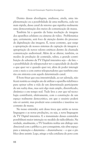 88
Teorias da Comunicação: Trajetórias Investigativas
Dentro dessas abordagens, analisa-se, ainda, uma im-
plementação ou a possibilidade de uma melhoria, cada vez
mais rápida, desse canal de retorno que significa realmente
uma democratização dos meios de comunicação de massa.
Também há a questão da baixa resolução de imagens
dos aparelhos celulares ou câmeras de vídeo. Problemática
que, certamente, será foco de atenção dentro do processo
de digitalização das imagens. É, nesse contexto, que surge
a apropriação de nossos sistemas de captação de imagem e
apropriação de novos valores estéticos dentro da chamada
comunicação audiovisual. Além de se alterar, também, os
modos de produção de conteúdo, talvez, a grande contri-
buição do advento da TV Digital interativa seja – de fato –
a possibilidade do telespectador ter a capacidade de decidir
o que quer ver e quando quer ver, além de poder interagir
com o meio e com outros telespectadores que também esta-
rão em sintonia com aquele determinado canal.
É bom frisar que essa interatividade, ao ser adotada, não
ficará restrita ao simples ato de utilizar o aparelho telefônico
para opinar sobre a vida de um determinado participante
de um reality show, mas será algo mais amplo, diversificado,
dinâmico e em tempo real. Tudo leva a crer que tal tecno-
logia contribuirá, efetivamente, com a construção de um
espaço realmente democrático, em que o usuário poderá
não só assistir, mas produzir seus conteúdos e inserir-se no
contexto de massa.
No nosso entender, será dessa troca que sairão as novas
linguagens e as novas produções, ou seja, a nova linguagem
da TV Digital interativa. E a transmissão desses conteúdos
possibilitará maior interação no modelo de rádio-difusão. Na
verdade, atualmente, a TV brasileira realiza um diálogo uni-
direcional com o público e, por conseguinte, não abre espaço
para a interação e determina – ditatorialmente – o que o pú-
blico deve assistir. Logo, atinge a vida cotidiana do povo com
 