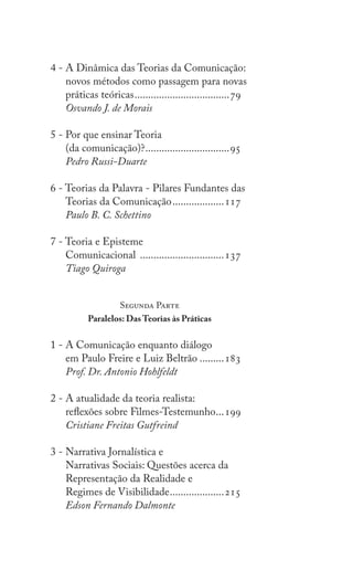 8
Teorias da Comunicação: Trajetórias Investigativas
4 - A Dinâmica das Teorias da Comunicação:
novos métodos como passagem para novas
práticas teóricas....................................79
Osvando J. de Morais
5 - Por que ensinar Teoria
(da comunicação)?................................95
Pedro Russi-Duarte
6 - Teorias da Palavra - Pilares Fundantes das
Teorias da Comunicação....................117
Paulo B. C. Schettino
7 - Teoria e Episteme
Comunicacional ................................137
Tiago Quiroga
Segunda Parte
Paralelos: Das Teorias às Práticas
1 - A Comunicação enquanto diálogo
em Paulo Freire e Luiz Beltrão..........183
Prof. Dr. Antonio Hohlfeldt
2 - A atualidade da teoria realista:
reflexões sobre Filmes-Testemunho....199
Cristiane Freitas Gutfreind
3 - Narrativa Jornalística e
Narrativas Sociais: Questões acerca da
Representação da Realidade e
Regimes de Visibilidade.....................215
Edson Fernando Dalmonte
 