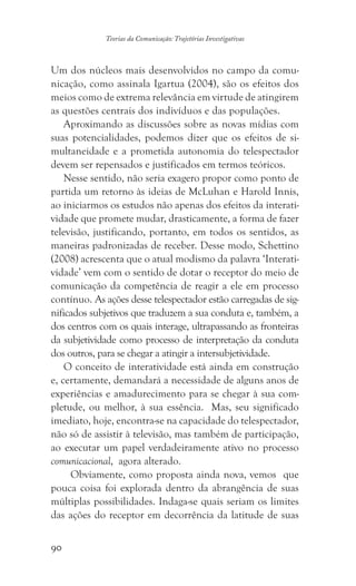 90
Teorias da Comunicação: Trajetórias Investigativas
Um dos núcleos mais desenvolvidos no campo da comu-
nicação, como assinala Igartua (2004), são os efeitos dos
meios como de extrema relevância em virtude de atingirem
as questões centrais dos indivíduos e das populações.
Aproximando as discussões sobre as novas mídias com
suas potencialidades, podemos dizer que os efeitos de si-
multaneidade e a prometida autonomia do telespectador
devem ser repensados e justificados em termos teóricos.
Nesse sentido, não seria exagero propor como ponto de
partida um retorno às ideias de McLuhan e Harold Innis,
ao iniciarmos os estudos não apenas dos efeitos da interati-
vidade que promete mudar, drasticamente, a forma de fazer
televisão, justificando, portanto, em todos os sentidos, as
maneiras padronizadas de receber. Desse modo, Schettino
(2008) acrescenta que o atual modismo da palavra ‘Interati-
vidade’ vem com o sentido de dotar o receptor do meio de
comunicação da competência de reagir a ele em processo
contínuo. As ações desse telespectador estão carregadas de sig-
nificados subjetivos que traduzem a sua conduta e, também, a
dos centros com os quais interage, ultrapassando as fronteiras
da subjetividade como processo de interpretação da conduta
dos outros, para se chegar a atingir a intersubjetividade.
O conceito de interatividade está ainda em construção
e, certamente, demandará a necessidade de alguns anos de
experiências e amadurecimento para se chegar à sua com-
pletude, ou melhor, à sua essência. Mas, seu significado
imediato, hoje, encontra-se na capacidade do telespectador,
não só de assistir à televisão, mas também de participação,
ao executar um papel verdadeiramente ativo no processo
comunicacional, agora alterado.
Obviamente, como proposta ainda nova, vemos que
pouca coisa foi explorada dentro da abrangência de suas
múltiplas possibilidades. Indaga-se quais seriam os limites
das ações do receptor em decorrência da latitude de suas
 