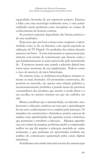 91
A Dinâmica das Teorias da Comunicação:
novos métodos como passagem para novas práticas teóricas
capacidades derivadas de seu repertório próprio. Estamos
a lidar com uma tecnologia realmente nova, e suas poten-
cialidades ainda perduram como incógnitas no campo de
conhecimento do homem comum.
As possíveis respostas dependerão das futuras práticas e
de seus resultados.
Parece-nos que um bom começo seria comparar a intera-
tividade como se dá, na Internet, com aquela esperada na
utilização da TV Digital. Os resultados dos efeitos deverão
aparecer em breve. E seria interessante se aparecessem jun-
tamente com teorias de comunicação que dessem conta e
que fundamentassem as ações provocadas pela interativida-
de. É temeroso pensar sem cautela a televisão digital inte-
rativa nesse momento de sua implantação. Pode-se correr
o risco de exercício de mera futurologia.
No entanto, hoje, as mudanças tecnológicas atingem so-
mente os mais abastados. Os prometidos conversores, dis-
poníveis no mercado, são apenas uma solução paliativa e,
momentaneamente proibitiva à grande massa de prováveis
consumidores dos produtos que estarão à venda direta e à
sua escolha, no mesmo instante em que são exibidos em
tela.
Muitos acreditam que a interatividade, na televisão, revo-
lucionará a educação, tendo-se em vista que a aprendizagem
de um novo conhecimento só se completa pela interação. Os
exemplos são convincentes e ilustrativos, porém, carecem de
análises mais aprofundadas das questões sociais e históricas
que permeiam e envolvem a educação. Algumas experiên-
cias, em caráter de pesquisa, poderiam ajudar a compreender
melhor no que diz respeito à educação mesclada ao entre-
tenimento, e que poderiam ser aproveitados também nas
análises da comunicação segmentada pelos canais digitais
interativos.
Acreditamos não existir uma única teoria da comunicação
 
