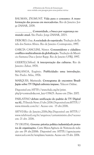 93
A Dinâmica das Teorias da Comunicação:
novos métodos como passagem para novas práticas teóricas
BAUMAN, ZYGMUNT. Vida para o consumo: A trans-
formação das pessoas em mercadorias. Rio de Janeiro: Jor-
ge ZAHAR, 2008.
Comunidade, a busca por segurança no
mundo atual. São Paulo: Jorge ZAHAR, 2003.
DEBORD, Guy. A sociedade do espetáculo. Tradução de Es-
tela dos Santos Abreu. Rio de Janeiro: Contraponto, 1997.
GARCÍA CANCLINI, Néstor. Consumidores e cidadãos:
conflitos multiculturais da globalização. Tradução de Maurí-
cio Santana Dias e Javier Rapp. Rio de Janeiro UFRJ, 1997.
GEERTZ,Clifford. A interpretação das culturas. Rio de
Janeiro: Zahar, 1978.
MALANGA, Eugênio. Publicidade: uma introdução.
São Paulo: Atlas, 1976.
MARQUES, Marineide. Cronograma de encontros Brasil-
Japão sobre TV Digital enfrenta impasse. Telecon Online.
Disponível em: HTTP://www.fndc.org.br/print.
php?p=conteudocont_key=135625. Acesso em 27fev. 2007.
PARLATINO debate unificação do padrão de TV Digital
naAL.TIInsideNews.13abr.2006.Disponívelem:HTTP://
www.tiinside.com.br/. Acesso em: 15 abr.2006.
SBTVD.Rio de Janeiro,2006,06p.Disponível em HTTP://
www.telebrasil.org.br/arquivos/cartaministro.docacesso
em: 21 abr. 2006.
TV DIGITAL: Governo prioriza política industrial,sob protes-
tos de organizações. Carta Maior.Agência de Notícias:da reda-
ção em 09 abr.2006b. Disponível em: HTTP://agenciacarta-
maior.uol.com.br/templates/materia. Acesso em 15 abr. 2006.
 