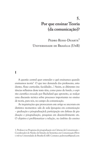 95
Por que ensinar Teoria (da comunicação)?
5.
Por que ensinar Teoria
(da comunicação)?
Pedro Russi-Duarte1
Universidade de Brasília (UnB)
I
A questão central quer entender o quê ensinamos quando
ensinamos teoria? O que isso demanda dos professores, estu-
dantes, fluxo curricular, faculdades…? Assim, as diferentes ins-
tâncias reflexivas deste texto têm, como pano de fundo, o espí-
rito científico evocado por Bachelard que aproveito, ao realçar
uma discussão teórica sobre processos importantes no ensino
de teoria, para nós, no campo da comunicação.
As inquietações que provocaram este artigo se ancoram em
distintos momentos: sala de aula (pesquisa em comunicação
– graduação e pós-graduação); participação em defesas de gra-
duação e pós-graduação, pesquisas em desenvolvimento etc.
O objetivo é problematizar a relação, no âmbito do ensino
1. Professor no Programa de pós-graduação em Ciências da Comunicação –
Coordenador do Núcleo de Estudos de Semiótica em Comunicação (Nese-
com) na Universidade de Brasília (UnB). Contatos: pedrorussi@gmail.com
 
