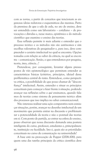 96
Teorias da Comunicação: Trajetórias Investigativas
com as teorias, a partir de conceitos que tencionam as en-
ganosas ideias redutoras e esquemáticas das mesmas. Parto
da premissa de que a sala de aula, no ato de ensino, deve
ser entendida como um laboratório – cotidiano – de pro-
vocações e dúvidas e, nesse marco, epistêmico e do método
científico que examino o ensino das teorias.
Essa reflexão permite ir mais adiante e entender que o
processo teórico e os métodos não são autônomos e sim
escolhas valorativas do pesquisador e, para isso, deve com-
preender o cenário intelectual no qual se encontra. Opções
tomadas com relação ao saber da ciência, na qual se encon-
tra – comunicação. Senão, o que entendemos por pesquisa,
teoria, área, ciência…?
Pretende-se, por conseguinte, levantar alguns pressu-
postos de viés epistemológico que permitam entender as
características básicas (critérios, princípios, ideias) dessa
problemática central do texto. Entenda-se, como perspecti-
va crítica, a possibilidade do que posso chamar de “descon-
fiança” intelectual. Assim, entender e situar os princípios
conceituais para começar a fazer frente à situação, podendo
avançar nas reflexões sobre o quê ensinamos, quando fala-
mos de teorias como sistema de pensamento teórico além
dos processos que isso implica no saber comunicacional.
Não interessa realizar uma ação comparativa nem esmiu-
çar situações, porém, avançar no desenho intelectual de um
movimento que permita entrar na discussão e problemati-
zar a potencialidade da teoria e não o pontual das teorias
em si. Com ponto de partida, ao entrar na esfera do ensino,
posso observar que nossa discussão demanda uma postura
inteligente do curso, professor, estudantes e, principalmen-
te, instituição ou faculdade. Isto é, quais são as prioridades
conceituais no curso de comunicação na universidade?
A base está na provocação de Popper (2006:106), para
quem uma das tarefas principais da crítica científica deve
 