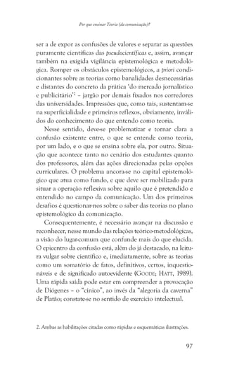97
Por que ensinar Teoria (da comunicação)?
ser a de expor as confusões de valores e separar as questões
puramente científicas das pseudocientíficas e, assim, avançar
também na exigida vigilância epistemológica e metodoló-
gica. Romper os obstáculos epistemológicos, a priori condi-
cionantes sobre as teorias como banalidades desnecessárias
e distantes do concreto da prática ‘do mercado jornalístico
e publicitário’2
– jargão por demais fixados nos corredores
das universidades. Impressões que, como tais, sustentam-se
na superficialidade e primeiros reflexos, obviamente, inváli-
dos do conhecimento do que entendo como teoria.
Nesse sentido, deve-se problematizar e tornar clara a
confusão existente entre, o que se entende como teoria,
por um lado, e o que se ensina sobre ela, por outro. Situa-
ção que acontece tanto no cenário dos estudantes quanto
dos professores, além das ações direcionadas pelas opções
curriculares. O problema ancora-se no capital epistemoló-
gico que atua como fundo, e que deve ser mobilizado para
situar a operação reflexiva sobre aquilo que é pretendido e
entendido no campo da comunicação. Um dos primeiros
desafios é questionar-nos sobre o saber das teorias no plano
epistemológico da comunicação.
Consequentemente, é necessário avançar na discussão e
reconhecer, nesse mundo das relações teórico-metodológicas,
a visão do lugar-comum que confunde mais do que elucida.
O epicentro da confusão está, além do já destacado, na leitu-
ra vulgar sobre científico e, imediatamente, sobre as teorias
como um somatório de fatos, definitivos, certos, inquestio-
náveis e de significado autoevidente (Goode; Hatt, 1989).
Uma rápida saída pode estar em compreender a provocação
de Diógenes – o “cínico”, ao invés da “alegoria da caverna”
de Platão; constate-se no sentido de exercício intelectual.
2. Ambas as habilitações citadas como rápidas e esquemáticas ilustrações.
 