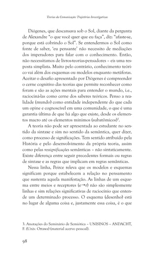 98
Teorias da Comunicação: Trajetórias Investigativas
Diógenes, que descansava sob o Sol, diante da pergunta
de Alexandre “o que você quer que eu faça”, diz: “afaste-se,
porque está cobrindo o Sol”. Se entendermos o Sol como
fonte de saber, ‘eu pensante’ não necessito de mediações
dos imperadores para falar com o conhecimento. Então,
não necessitamos de livros-teorias-pensadores – eis uma res-
posta simplista. Muito pelo contrário, conhecimento teóri-
co vai além dos esquemas ou modelos enquanto metáforas.
Aceitar o desafio apresentado por Diógenes é compreender
o cerne cognitivo das teorias que permite reconhecer como
foram e são as ações mentais para entender o mundo, i.e.,
raciociná-las como cerne dos saberes teóricos. Penso a rea-
lidade (mundo) como entidade independente do que cada
um opine e cognoscível em uma comunidade, o que é uma
garantia última de que há algo que existe, desde os elemen-
tos macro até os elementos mínimos (subatômicos)3
.
A teoria não pode ser apresentada ao estudante no sen-
tido da sintaxe e sim no sentido da semântica, quer dizer,
como processo de significações. Tem sentido atribuído pela
História e pelo desenvolvimento da própria teoria, assim
como pelas ressignificações semânticas – não sintaticamente.
Existe diferença entre seguir precedentes formais ou regras
de sintaxe e as regras que implicam em regras semânticas.
Nessa linha, Peirce releva que os modelos e esquemas
significam porque estabelecem a relação no pensamento
que sustenta aquela manifestação. As linhas de um esque-
ma entre meios e receptores (er) não são simplesmente
linhas e sim relações significativas de raciocínio que enten-
de um determinado processo. O esquema (desenho) está
no lugar de alguma coisa e, justamente essa coisa, é o que
3. Anotações do Seminário de Semiótica – UNISINOS – ANDACHT,
F. (Univ. Ottawa) (material acervo pessoal).
 