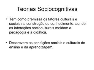 Teorias Sociocognitivas Tem como premissa os fatores culturais e sociais na construção do conhecimento, aonde as interações socioculturais moldam a pedagogia e a didática. Descrevem as condições sociais e culturais do ensino e da aprendizagem. 