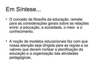 Em Síntese... O conceito de filosofia da educação, remete para as considerações gerais sobre as relações entre: a educação, a sociedade, o meio  e o conhecimento. A noção de modelos educacionais faz com que nossa atenção seja dirigida para as regras e os valores que devem nortear a planificação da educação e a organização das atividades pedagógicas. 