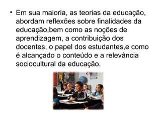Em sua maioria, as teorias da educação, abordam reflexões sobre finalidades da educação,bem como as noções de aprendizagem, a contribuição dos docentes, o papel dos estudantes,e como é alcançado o conteúdo e a relevância sociocultural da educação. 