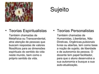 Sujeito Teorias Personalistas Também chamadas de Humanistas, Libertárias, Não Diretivas, Orgânicas,pulsionais livres ou abertas, tem como base a noção de sujeito, de liberdade e de autonomia da pessoa. O docente tem papel facilitador, para que o aluno desenvolva a sua autonomia e busque a sua auto-atualização. Teorias Espiritualistas Também chamadas de Metafísica ou Transcendental, atrai atenção de pessoas que buscam respostas de valores filosóficos para as dimensões espirituais do sentido da vida neste mundo, bem como o  próprio sentido da vida. 