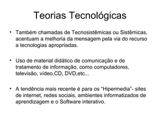 Teorias Tecnológicas Também chamadas de Tecnosistêmicas ou Sistêmicas, acentuam a melhoria da mensagem pela via do recurso a tecnologias apropriadas. Uso de material didático de comunicação e de tratamento de informação, como computadores, televisão, vídeo,CD, DVD,etc... A tendência mais recente é para os “Hipermedia”- sites de internet, redes sociais, ambientes informatizados de aprendizagem e o Software interativo. 