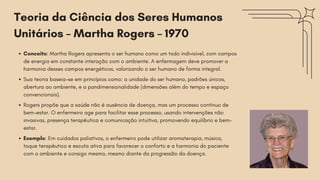 Conceito: Martha Rogers apresenta o ser humano como um todo indivisível, com campos
de energia em constante interação com o ambiente. A enfermagem deve promover a
harmonia desses campos energéticos, valorizando o ser humano de forma integral.
Sua teoria baseia-se em princípios como: a unidade do ser humano, padrões únicos,
abertura ao ambiente, e a pandimensionalidade (dimensões além do tempo e espaço
convencionais).
Rogers propõe que a saúde não é ausência de doença, mas um processo contínuo de
bem-estar. O enfermeiro age para facilitar esse processo, usando intervenções não
invasivas, presença terapêutica e comunicação intuitiva, promovendo equilíbrio e bem-
estar.
Exemplo: Em cuidados paliativos, o enfermeiro pode utilizar aromaterapia, música,
toque terapêutico e escuta ativa para favorecer o conforto e a harmonia do paciente
com o ambiente e consigo mesmo, mesmo diante da progressão da doença.
Teoria da Ciência dos Seres Humanos
Unitários – Martha Rogers – 1970
 
