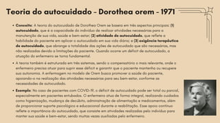Teoria do autocuidado - Dorothea orem - 1971
Conceito: A teoria do autocuidado de Dorothea Orem se baseia em três aspectos principais: (1)
autocuidado, que é a capacidade do indivíduo de realizar atividades necessárias para a
manutenção de sua vida, saúde e bem-estar; (2) atividade de autocuidado, que reflete a
habilidade do paciente em aplicar o autocuidado em sua vida diária; e (3) exigência terapêutica
de autocuidado, que abrange a totalidade das ações de autocuidado que são necessárias, mas
não realizadas devido a limitações do paciente. Quando ocorre um déficit de autocuidado, a
atuação do enfermeiro se torna fundamental.
A teoria também é estruturada em três sistemas, sendo o compensatório o mais relevante, onde o
enfermeiro precisa atuar para suprir esse déficit e garantir que o paciente mantenha ou recupere
sua autonomia. A enfermagem no modelo de Orem busca promover a saúde do paciente,
apoiando-o na realização das atividades necessárias para seu bem-estar, conforme as
necessidades de autocuidado.
Exemplo: No caso de pacientes com COVID-19, o déficit de autocuidado pode ser total ou parcial,
especialmente em pacientes entubados. O enfermeiro atua de forma integral, realizando cuidados
como higienização, mudança de decúbito, administração de alimentação e medicamentos, além
de proporcionar suporte psicológico e educacional durante a reabilitação. Esse apoio contínuo
reflete a importância do autocuidado, que consiste em atividades realizadas pelo indivíduo para
manter sua saúde e bem-estar, sendo muitas vezes auxiliadas pelo enfermeiro.
 