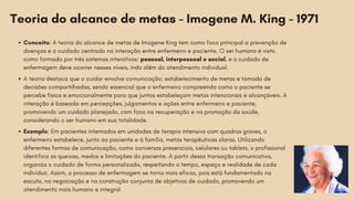 Teoria do alcance de metas - Imogene M. King - 1971
Conceito: A teoria do alcance de metas de Imogene King tem como foco principal a prevenção de
doenças e o cuidado centrado na interação entre enfermeiro e paciente. O ser humano é visto
como formado por três sistemas interativos: pessoal, interpessoal e social, e o cuidado de
enfermagem deve ocorrer nesses níveis, indo além do atendimento individual.
A teoria destaca que o cuidar envolve comunicação, estabelecimento de metas e tomada de
decisões compartilhadas, sendo essencial que o enfermeiro compreenda como o paciente se
percebe física e emocionalmente para que juntos estabeleçam metas intencionais e alcançáveis. A
interação é baseada em percepções, julgamentos e ações entre enfermeiro e paciente,
promovendo um cuidado planejado, com foco na recuperação e na promoção da saúde,
considerando o ser humano em sua totalidade.
Exemplo: Em pacientes internados em unidades de terapia intensiva com quadros graves, o
enfermeiro estabelece, junto ao paciente e à família, metas terapêuticas claras. Utilizando
diferentes formas de comunicação, como conversas presenciais, celulares ou tablets, o profissional
identifica as queixas, medos e limitações do paciente. A partir dessa transação comunicativa,
organiza o cuidado de forma personalizada, respeitando o tempo, espaço e realidade de cada
indivíduo. Assim, o processo de enfermagem se torna mais eficaz, pois está fundamentado na
escuta, na negociação e na construção conjunta de objetivos de cuidado, promovendo um
atendimento mais humano e integral.
 