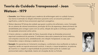 Conceito: Jean Watson propõe que a essência da enfermagem está no cuidado humano.
Sua teoria é centrada na relação enfermeiro-paciente como um encontro profundo e
significativo, onde há troca emocional, espiritual e energética.
Watson descreve 10 fatores de cuidado que guiam a prática do enfermeiro, como: formação
de um sistema de valores humanísticos, promoção da fé e da esperança, desenvolvimento de
sensibilidade para consigo e para com os outros, relação de ajuda e confiança, promoção
da expressão emocional, entre outros.
A teoria valoriza o cuidado além do físico, buscando atingir as dimensões emocional,
espiritual e existencial do paciente. O enfermeiro deve estar presente de forma autêntica,
com empatia e escuta ativa, estabelecendo uma relação transpessoal, ou seja, que
transcende o corpo e alcança a essência do ser.
Exemplo: Em pacientes em tratamento oncológico, o enfermeiro atua acolhendo os medos e
angústias, sendo um suporte emocional contínuo. A escuta, o toque terapêutico, as palavras
de incentivo e o respeito à espiritualidade do paciente fazem parte do cuidado que
promove bem-estar e dignidade, mesmo em situações de dor ou finitude.
Teoria do Cuidado Transpessoal – Jean
Watson – 1979
 