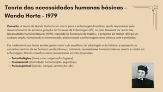 Teoria das necessidades humanas básicas -
Wanda Horta - 1979
Conceito: A teoria de Wanda Horta foi um marco para a enfermagem brasileira, sendo responsável pelo
desenvolvimento da primeira geração do Processo de Enfermagem (PE) no país. Baseada na Teoria das
Necessidades Humanas Básicas (NHB), inspirada na hierarquia de Maslow, a proposta de Wanda reforça um
cuidado amplo, humanizado e sistematizado, posicionando a enfermagem como ciência, arte e profissão.
Ela fundamenta sua teoria em leis gerais como a do equilíbrio, da adaptação e do holismo, e apresenta os
conceitos centrais de ser humano, saúde/doença, ambiente, necessidades humanas básicas, assistir e cuidar em
enfermagem. Wanda classifica essas necessidades em três dimensões:
Psicobiológica (fome, sono, oxigenação, higiene)
Psicossocial (afetividade, comunicação, segurança)
Psicoespiritual (valores, crenças, sentido da vida)
 