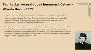 A relação entre enfermagem, ser humano e meio ambiente é central em sua proposta. A
enfermagem, para Wanda, deve atuar de forma científica, integrada à equipe de saúde,
utilizando o Processo de Enfermagem como método para prestar assistência eficaz,
individualizada e centrada na totalidade do ser humano.
Exemplo: Em um paciente internado com múltiplas comorbidades, o enfermeiro utiliza o PE
para identificar suas necessidades psicobiológicas (como dor e nutrição), psicossociais
(ansiedade, isolamento) e psicoespirituais (fé e propósito). Com base nessa avaliação, elabora
um plano de cuidado que respeita a singularidade do paciente, promovendo um atendimento
integral, conforme proposto por Wanda Horta.
Teoria das necessidades humanas básicas -
Wanda Horta - 1979
 