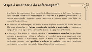 O que é uma teoria de enfermagem?
Uma teoria de enfermagem é um conjunto de ideias, conceitos e definições formulados
para explicar fenômenos relacionados ao cuidado e à prática profissional. Ela
permite compreender situações, prever resultados e orientar ações com base em
fundamentos científicos.
No contexto da enfermagem, as teorias buscam explicar aspectos do cuidar em suas
diferentes dimensões — físicas, emocionais, sociais e espirituais — oferecendo
perspectivas sobre o paciente, o ambiente, a saúde e o papel do enfermeiro.
A aplicação das teorias na prática fortalece o conhecimento científico da profissão,
estimula o pensamento crítico e reflexivo, e contribui para uma assistência mais
organizada, eficaz e humanizada. Assim, a teoria não apenas complementa as
habilidades práticas, mas qualifica e valoriza o cuidado, promovendo melhorias
contínuas na formação e na atuação dos profissionais de enfermagem.
 