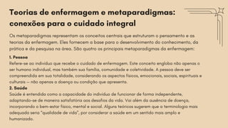 Teorias de enfermagem e metaparadigmas:
conexões para o cuidado integral
Os metaparadigmas representam os conceitos centrais que estruturam o pensamento e as
teorias da enfermagem. Eles fornecem a base para o desenvolvimento do conhecimento, da
prática e da pesquisa na área. São quatro os principais metaparadigmas da enfermagem:
1. Pessoa
Refere-se ao indivíduo que recebe o cuidado de enfermagem. Este conceito engloba não apenas o
ser humano individual, mas também sua família, comunidade e coletividade. A pessoa deve ser
compreendida em sua totalidade, considerando os aspectos físicos, emocionais, sociais, espirituais e
culturais — não apenas a doença ou condição que apresenta.
2. Saúde
Saúde é entendida como a capacidade do indivíduo de funcionar de forma independente,
adaptando-se de maneira satisfatória aos desafios da vida. Vai além da ausência de doença,
incorporando o bem-estar físico, mental e social. Alguns teóricos sugerem que a terminologia mais
adequada seria “qualidade de vida”, por considerar a saúde em um sentido mais amplo e
humanizado.
 
