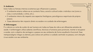 3. Ambiente
Inclui todos os fatores internos e externos que influenciam a pessoa.
O ambiente externo refere-se ao contexto físico, social e cultural onde o indivíduo vive (como a
casa, a comunidade, o clima, etc.).
O ambiente interno diz respeito aos aspectos fisiológicos, psicológicos e espirituais da própria
pessoa.
Esses elementos têm impacto direto na saúde e no cuidado de enfermagem.
4. Enfermagem
É a ciência e a arte de cuidar do ser humano em todas as fases da vida e em diferentes estados de
saúde. A enfermagem utiliza saberes científicos, técnicos e humanos para promover, manter e recuperar
a saúde, com o objetivo de reintegrar a pessoa ao seu ambiente de forma saudável e funcional. Esse
metaparadigma integra os demais, pois coloca em prática o cuidado centrado na pessoa, com atenção
à sua saúde e ao seu ambiente.
 