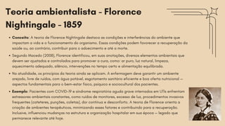 Teoria ambientalista - Florence
Nightingale - 1859
Conceito: A teoria de Florence Nightingale destaca as condições e interferências do ambiente que
impactam a vida e o funcionamento do organismo. Essas condições podem favorecer a recuperação da
saúde ou, ao contrário, contribuir para o adoecimento e até a morte.
Segundo Macedo (2008), Florence identificou, em suas anotações, diversos elementos ambientais que
devem ser ajustados e controlados para promover a cura, como: ar puro, luz natural, limpeza,
aquecimento adequado, silêncio, intervenções no tempo certo e alimentação equilibrada.
Na atualidade, os princípios da teoria ainda se aplicam. A enfermagem deve garantir um ambiente
arejado, livre de ruídos, com água potável, esgotamento sanitário eficiente e boa oferta nutricional —
aspectos fundamentais para o bem-estar físico, psíquico e sociocultural dos pacientes.
Exemplo: Pacientes com COVID-19 e síndrome respiratória aguda grave internados em UTIs enfrentam
estressores ambientais constantes, como ruídos de monitores, excesso de luz, procedimentos invasivos
frequentes (cateteres, punções, coletas), dor contínua e desconforto. A teoria de Florence orienta a
criação de ambientes terapêuticos, minimizando esses fatores e contribuindo para a recuperação.
Inclusive, influenciou mudanças na estrutura e organização hospitalar em sua época — legado que
permanece relevante até hoje.
 
