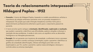 Teoria do relacionamento interpessoal -
Hildegard Peplau - 1952
Conceito: A teoria de Hildegard Peplau, baseada no modelo psicodinâmico, enfatiza a
importância da relação enfermeiro-paciente como um processo terapêutico e
interpessoal. Ela propôs que cada interação terapêutica contribui tanto para o
desenvolvimento profissional do enfermeiro quanto para o crescimento pessoal do
paciente.
A teoria envolve quatro estágios: orientação, identificação, exploração e resolução,
que ajudam o paciente a identificar suas dificuldades, explorar soluções e alcançar a
resolução de seus problemas. A saúde é vista como um equilíbrio entre as demandas
fisiológicas e as interações psicossociais.
Exemplo: Em um paciente com transtorno de ansiedade, o enfermeiro inicia o processo
terapêutico ouvindo e criando confiança (orientação), ajuda o paciente a identificar os
gatilhos da ansiedade (identificação), oferece estratégias para lidar com ela
(exploração) e, por fim, auxilia o paciente a aplicar essas estratégias e alcançar o
controle sobre os sintomas (resolução).
 