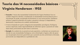 Teoria das 14 necessidades básicas -
Virginia Henderson - 1955
Conceito: A teoria das necessidades fundamentais de Virginia Henderson foca no
cuidado integral do indivíduo, considerando as necessidades humanas básicas para a
manutenção da saúde, recuperação de ferimentos ou uma morte pacífica. Henderson
enfatiza o papel do enfermeiro em ajudar o paciente a alcançar a independência,
destacando a importância do cuidado individualizado.
A teoria é baseada em quatro categorias de necessidades: psicológicas, fisiológicas,
sociais e espirituais, sendo responsabilidade do enfermeiro apoiar o paciente em todas
essas áreas, promovendo seu bem-estar e autonomia.
Exemplo: No cuidado de um paciente em pós-operatório, o enfermeiro se concentra em
atender às suas necessidades fisiológicas, como alimentação e higiene, além de apoiar
sua recuperação emocional, garantindo que o paciente se sinta confortável e informado,
promovendo sua independência e qualidade de vida.
 