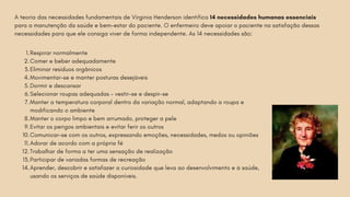 Respirar normalmente
1.
Comer e beber adequadamente
2.
Eliminar resíduos orgânicos
3.
Movimentar-se e manter posturas desejáveis
4.
Dormir e descansar
5.
Selecionar roupas adequadas – vestir-se e despir-se
6.
Manter a temperatura corporal dentro da variação normal, adaptando a roupa e
modificando o ambiente
7.
Manter o corpo limpo e bem arrumado, proteger a pele
8.
Evitar os perigos ambientais e evitar ferir os outros
9.
Comunicar-se com os outros, expressando emoções, necessidades, medos ou opiniões
10.
Adorar de acordo com a própria fé
11.
Trabalhar de forma a ter uma sensação de realização
12.
Participar de variadas formas de recreação
13.
Aprender, descobrir e satisfazer a curiosidade que leva ao desenvolvimento e à saúde,
usando os serviços de saúde disponíveis.
14.
A teoria das necessidades fundamentais de Virginia Henderson identifica 14 necessidades humanas essenciais
para a manutenção da saúde e bem-estar do paciente. O enfermeiro deve apoiar o paciente na satisfação dessas
necessidades para que ele consiga viver de forma independente. As 14 necessidades são:
 