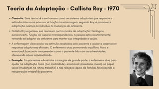 Conceito: Essa teoria vê o ser humano como um sistema adaptativo que responde a
estímulos internos e externos. A função da enfermagem, segundo Roy, é promover a
adaptação positiva do indivíduo às mudanças do ambiente.
Callista Roy organizou sua teoria em quatro modos de adaptação: fisiológico,
autoconceito, função do papel e interdependência. A pessoa está constantemente
tentando se adaptar ao ambiente para manter sua integridade e saúde.
A enfermagem deve avaliar os estímulos recebidos pelo paciente e ajudar a desenvolver
respostas adaptativas eficazes. O enfermeiro atua promovendo equilíbrio físico e
emocional, buscando compreender como o paciente lida com as adversidades,
oferecendo apoio individualizado.
Exemplo: Em pacientes submetidos a cirurgias de grande porte, o enfermeiro atua para
ajudar na adaptação física (dor, mobilidade), emocional (ansiedade, medo), no papel
social (mudanças na rotina, trabalho) e nas relações (apoio da família), favorecendo a
recuperação integral do paciente.
Teoria da Adaptação – Callista Roy – 1970
 