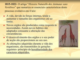 1815-1822- O artigo “Histoire Naturelle des Animaux sans
Vertèbres” que sumariza as essenciais caracteristicas desto
processo evolutivo em 4 leis:
 A vida, devido ás forças internas, tende a
aumentar o tamanho dos organismos até ao
limite.
 Novos orgãos são produzidos como resposta ás
necessidades. Assim novos habitos são
adaptados consuante a alteração das
circunstâncias.
 O desenvolvimento dos orgãos e o seu poder
de acção são proporcionais ao seu uso.
 As alterações adquiridas durante a vida dos
organismos, são transmitidos ás gerações
seguintes- príncipio da hereditariedade dos
caracteres adquiridos.
 