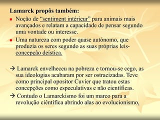 Lamarck propôs também:
 Noção de “sentiment intérieur” para animais mais
avançados e relatam a capacidade de pensar segundo
uma vontade ou interesse.
 Uma natureza com poder quase autónomo, que
produzia os seres segundo as suas próprias leis-
concepção deística.
 Lamarck envelheceu na pobreza e tornou-se cego, as
sua ideologias acabaram por ser ostracizadas. Teve
como principal opositor Cuvier que tratou estas
concepções como especulativas e não científicas.
 Contudo o Lamarckismo foi um marco para a
revolução ciêntífica abrindo alas ao evolucionismo.
 