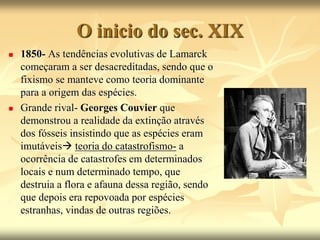 O inicio do sec. XIX
 1850- As tendências evolutivas de Lamarck
começaram a ser desacreditadas, sendo que o
fixismo se manteve como teoria dominante
para a origem das espécies.
 Grande rival- Georges Couvier que
demonstrou a realidade da extinção através
dos fósseis insistindo que as espécies eram
imutáveis teoria do catastrofismo- a
ocorrência de catastrofes em determinados
locais e num determinado tempo, que
destruia a flora e afauna dessa região, sendo
que depois era repovoada por espécies
estranhas, vindas de outras regiões.
 
