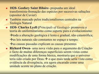  1820- Geofory Saint Hilaire- propunha um ideal
transformista-fromação das espécies por sucessivas saltações
(opositor de Cuvier)
 Também marcado pelos tradicionalismos centrados na
Teologia Natural
 1830- Charles Lyell (Principals of Geology)- promoveu a
teoria do uniformitarismo como suporte para o evolucionismo:
toda a alteração geológica é lenta e gradual, não catastrófica;
as leis naturais são constantes no espaço e tempo;
as causas passadas explicam as causas presentes
 Richard Owen- uma nova visão para o argumento da Criação-
o facto de muitas diferenças superficiais serem vistas como
modificações de uma forma básica, mostraria que o universo
teria sido criado por Deus. o que mais tarde seria visto como
evidência da divergência, era agora encarado como uma
unidade acente no plano de criação.
 