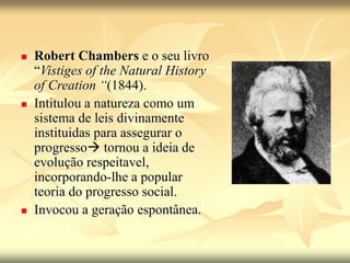 Robert Chambers e o seu livro
“Vistiges of the Natural History
of Creation “(1844).
 Intitulou a natureza como um
sistema de leis divinamente
instituidas para assegurar o
progresso tornou a ideia de
evolução respeitavel,
incorporando-lhe a popular
teoria do progresso social.
 Invocou a geração espontânea.
 
