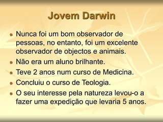 Jovem Darwin
Nunca foi um bom observador de
pessoas, no entanto, foi um excelente
observador de objectos e animais.
Não era um aluno brilhante.
Teve 2 anos num curso de Medicina.
Concluiu o curso de Teologia.
O seu interesse pela natureza levou-o a
fazer uma expedição que levaria 5 anos.
 