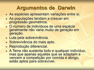 Argumentos de Darwin
As espécies apresentam variações entre si.
As populações tendem a crescer em
progressão geométrica.
O número de indivíduos de uma espécie
geralmente não varia muito de geração em
geração.
Luta pela sobrevivência.
Sobrevivência do mais apto.
Reprodução diferencial.
A Terra não sustenta todo e qualquer indivíduo,
mas que apenas aqueles que se adaptam e
vencem a competição por comida e abrigo,
estão aptos para sobreviver.
 