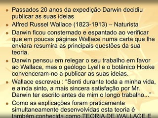 Passados 20 anos da expedição Darwin decidiu
publicar as suas ideias
Alfred Russel Wallace (1823-1913) – Naturista
Darwin ficou consternado e espantado ao verificar
que em poucas páginas Wallace numa carta que lhe
enviara resumira as principais questões da sua
teoria.
Darwin pensou em relegar o seu trabalho em favor
ao Wallace, mas o geólogo Lyell e o botânico Hooke
convenceram-no a publicar as suas ideias.
Wallace escreveu : “Senti durante toda a minha vida,
e ainda sinto, a mais sincera satisfação por Mr.
Darwin ter escrito antes de mim o longo trabalho...”
Como as explicações foram praticamente
simultaneamente desenvolvidas esta teoria é
 