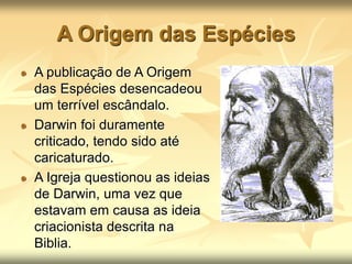 A Origem das Espécies
A publicação de A Origem
das Espécies desencadeou
um terrível escândalo.
Darwin foi duramente
criticado, tendo sido até
caricaturado.
A Igreja questionou as ideias
de Darwin, uma vez que
estavam em causa as ideia
criacionista descrita na
Biblia.
 