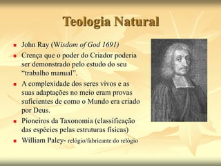 Teologia Natural
 John Ray (Wisdom of God 1691)
 Crença que o poder do Criador poderia
ser demonstrado pelo estudo do seu
“trabalho manual”.
 A complexidade dos seres vivos e as
suas adaptações no meio eram provas
suficientes de como o Mundo era criado
por Deus.
 Pioneiros da Taxonomia (classificação
das espécies pelas estruturas físicas)
 William Paley- relógio/fabricante do relógio
 